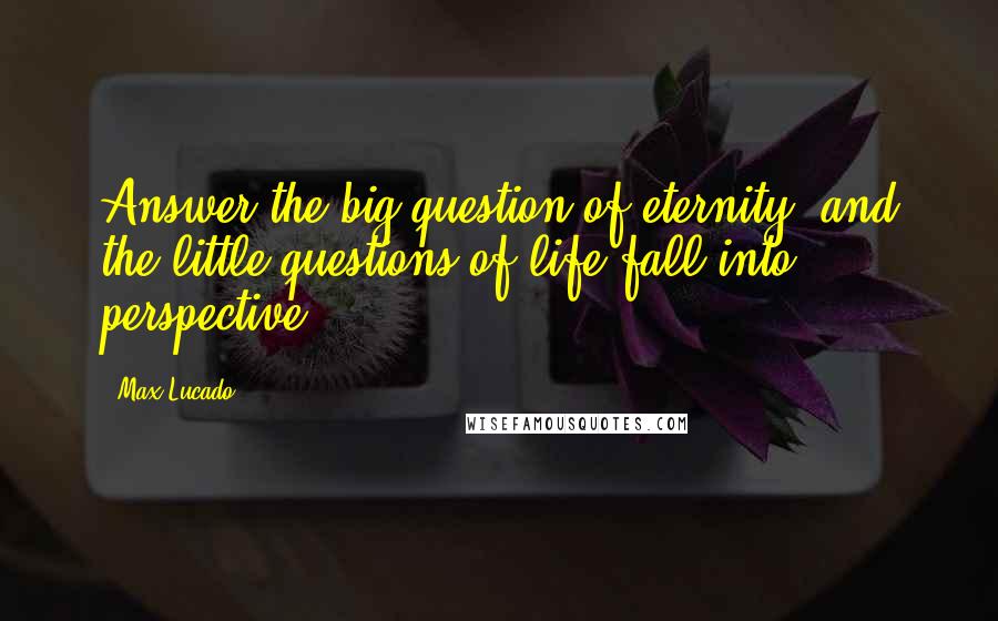 Max Lucado Quotes: Answer the big question of eternity, and the little questions of life fall into perspective.