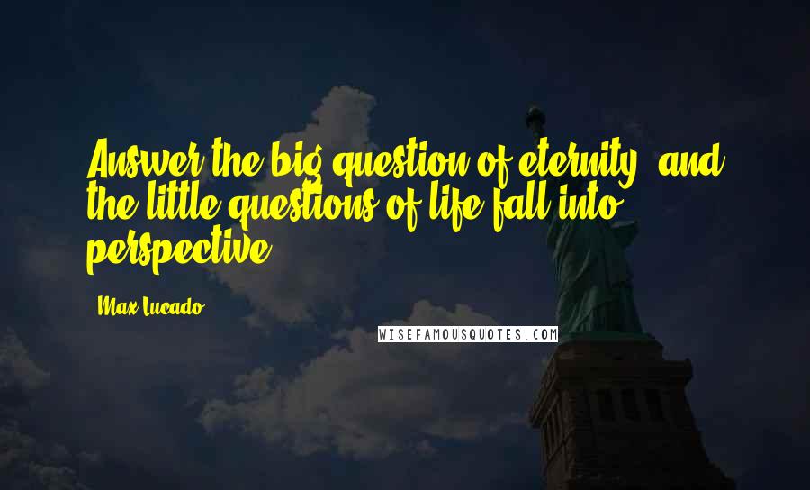 Max Lucado Quotes: Answer the big question of eternity, and the little questions of life fall into perspective.