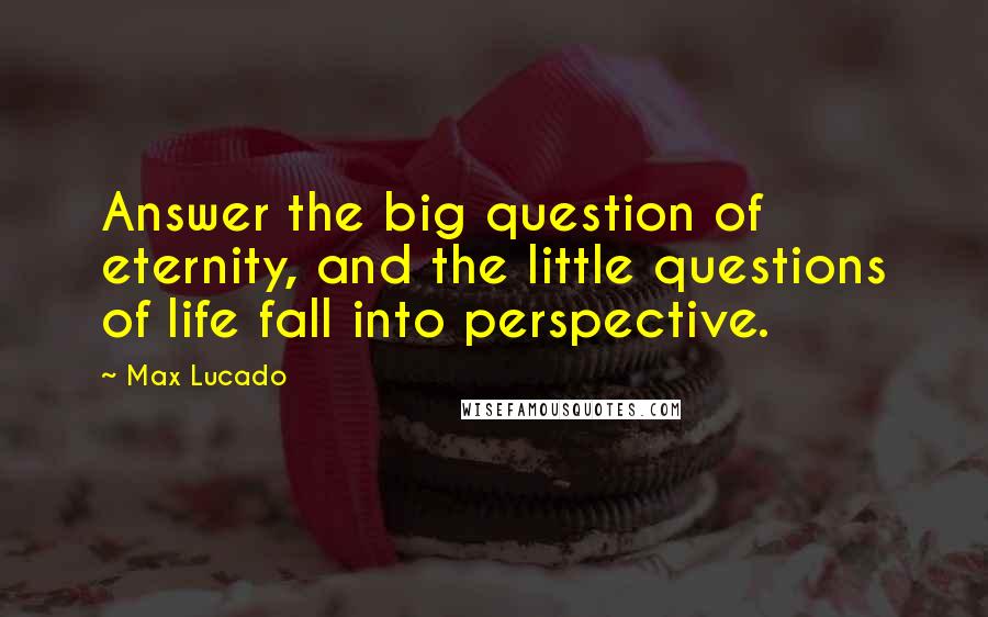 Max Lucado Quotes: Answer the big question of eternity, and the little questions of life fall into perspective.