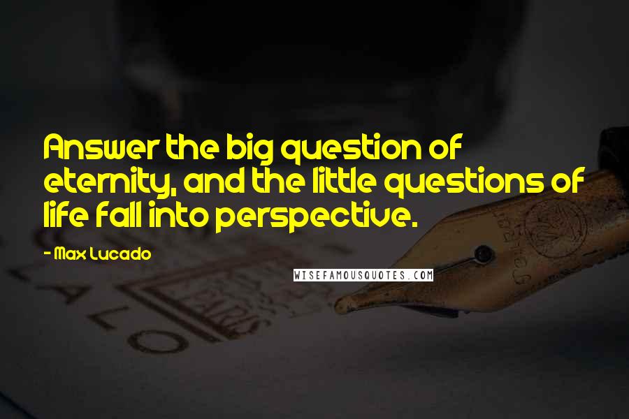 Max Lucado Quotes: Answer the big question of eternity, and the little questions of life fall into perspective.