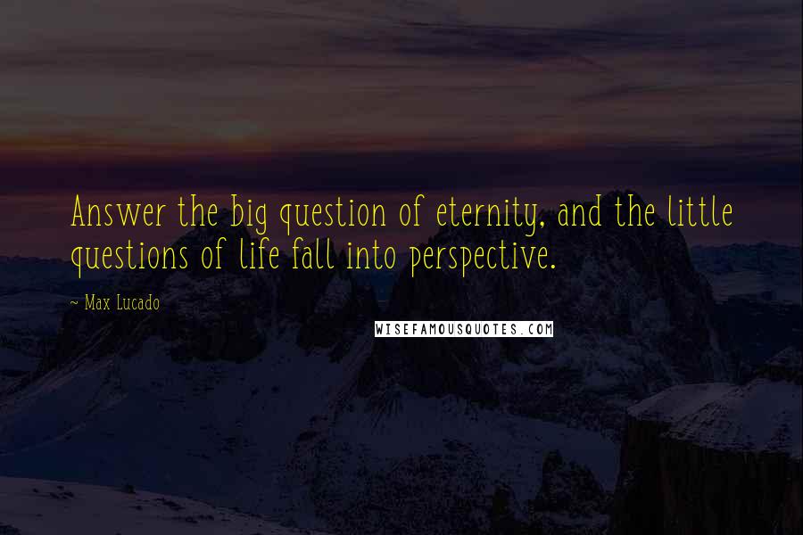 Max Lucado Quotes: Answer the big question of eternity, and the little questions of life fall into perspective.