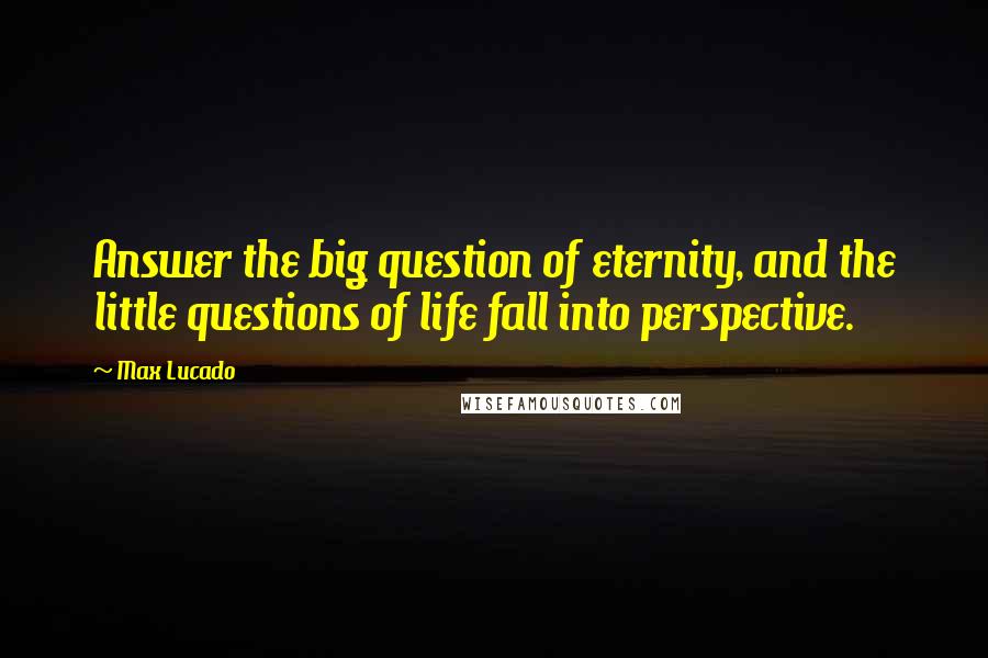 Max Lucado Quotes: Answer the big question of eternity, and the little questions of life fall into perspective.