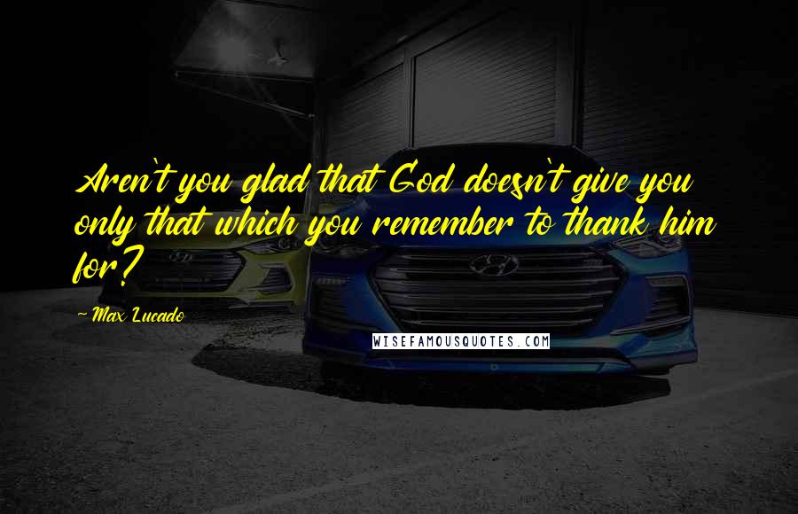 Max Lucado Quotes: Aren't you glad that God doesn't give you only that which you remember to thank him for?