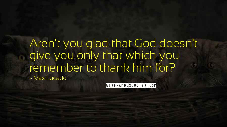 Max Lucado Quotes: Aren't you glad that God doesn't give you only that which you remember to thank him for?