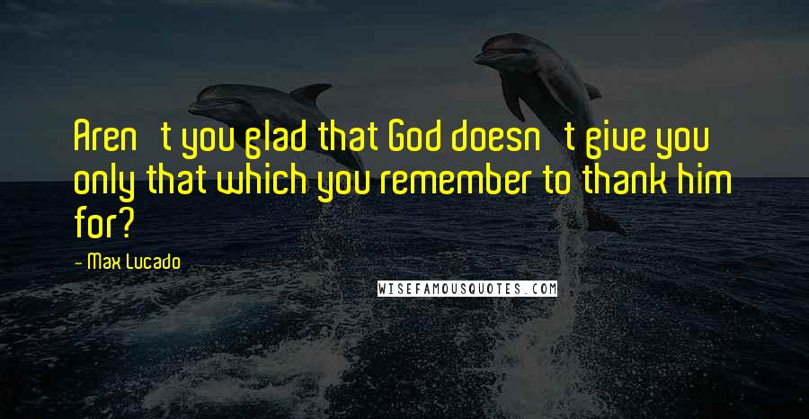 Max Lucado Quotes: Aren't you glad that God doesn't give you only that which you remember to thank him for?