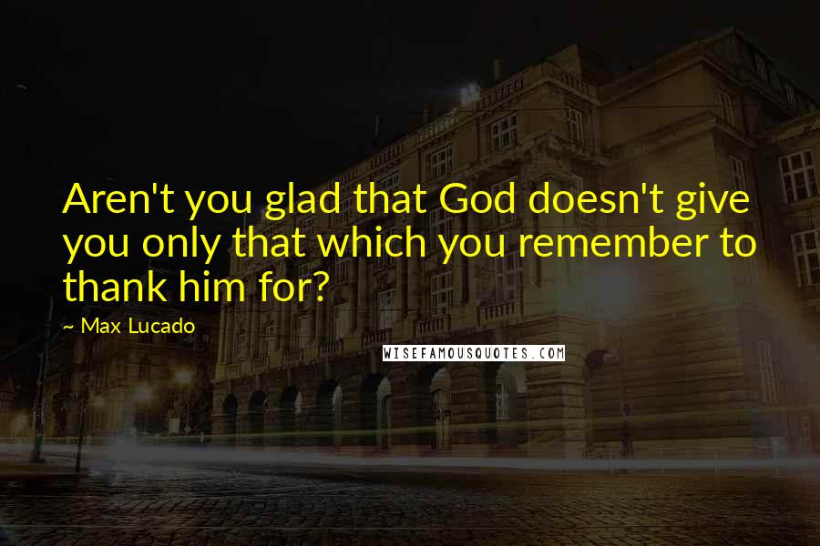 Max Lucado Quotes: Aren't you glad that God doesn't give you only that which you remember to thank him for?