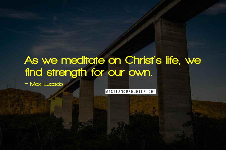 Max Lucado Quotes: As we meditate on Christ's life, we find strength for our own.