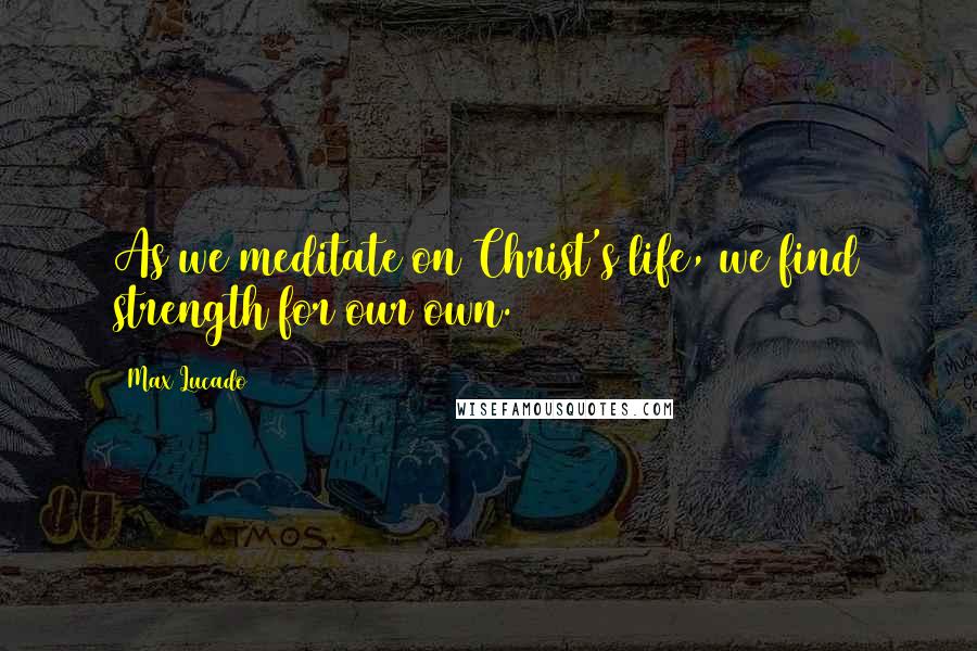 Max Lucado Quotes: As we meditate on Christ's life, we find strength for our own.