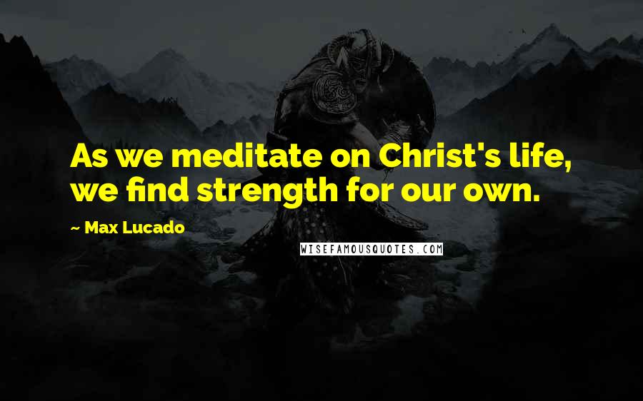 Max Lucado Quotes: As we meditate on Christ's life, we find strength for our own.