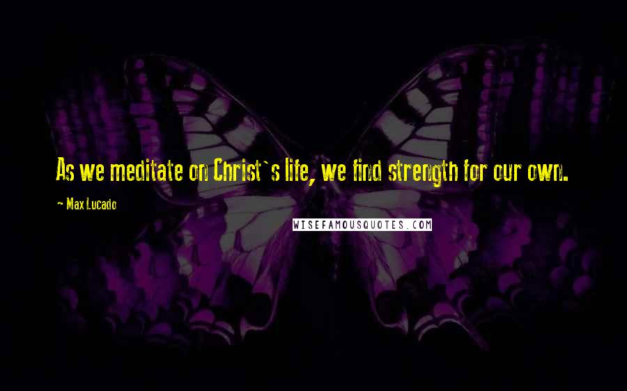 Max Lucado Quotes: As we meditate on Christ's life, we find strength for our own.