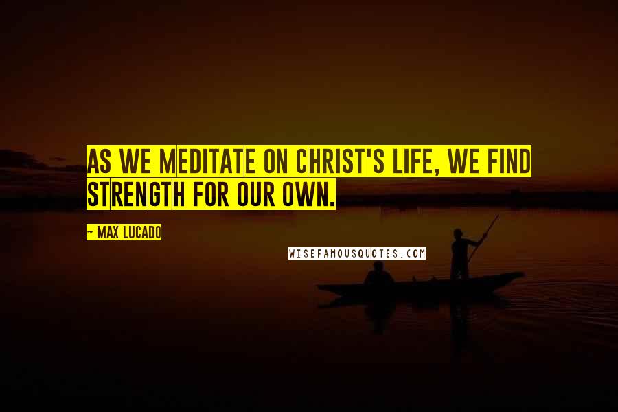 Max Lucado Quotes: As we meditate on Christ's life, we find strength for our own.