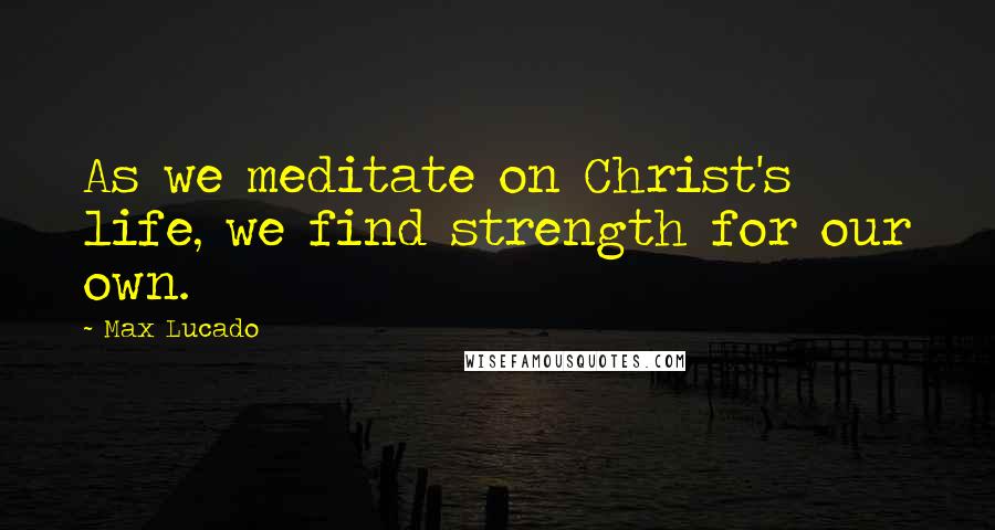 Max Lucado Quotes: As we meditate on Christ's life, we find strength for our own.