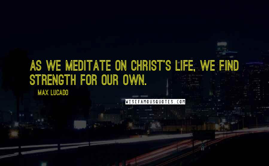 Max Lucado Quotes: As we meditate on Christ's life, we find strength for our own.