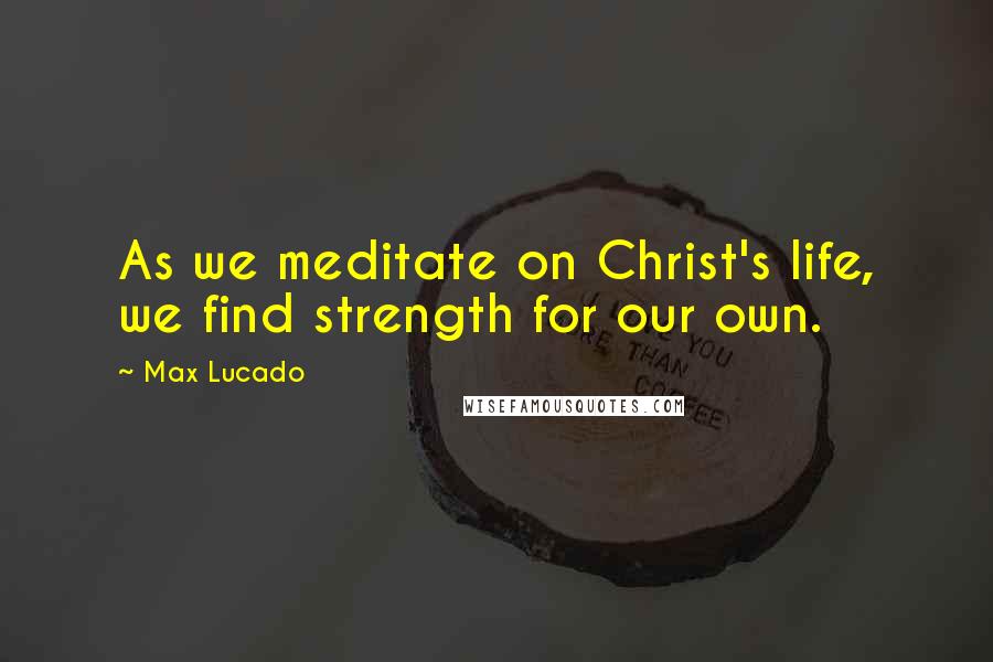 Max Lucado Quotes: As we meditate on Christ's life, we find strength for our own.