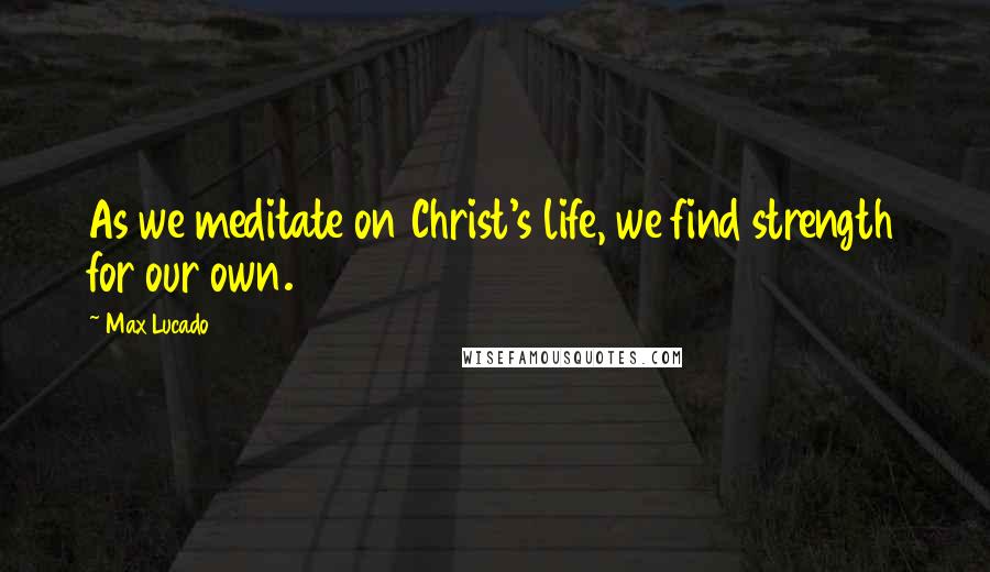 Max Lucado Quotes: As we meditate on Christ's life, we find strength for our own.