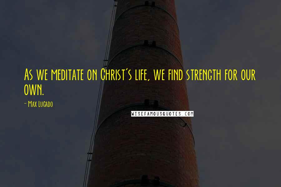 Max Lucado Quotes: As we meditate on Christ's life, we find strength for our own.