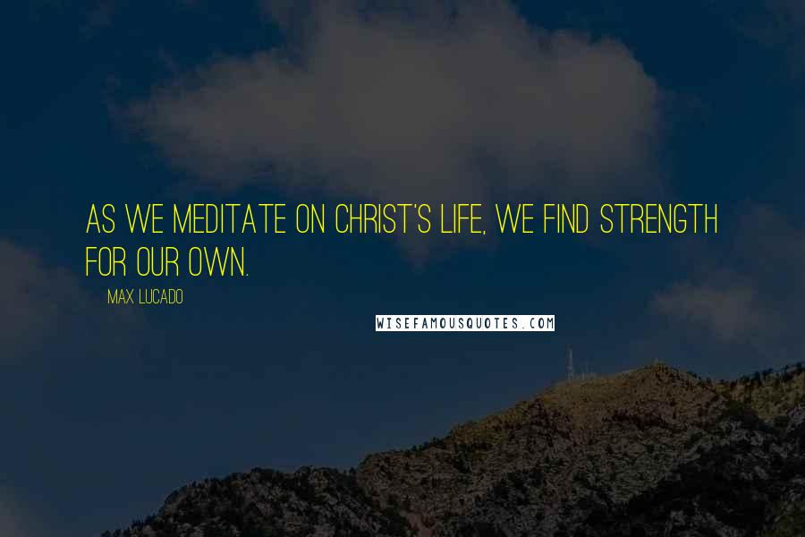 Max Lucado Quotes: As we meditate on Christ's life, we find strength for our own.