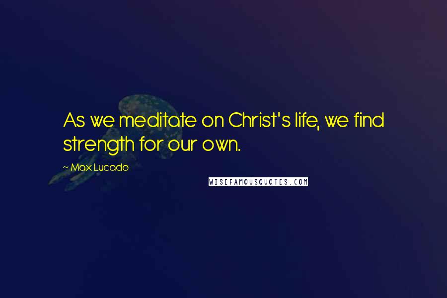 Max Lucado Quotes: As we meditate on Christ's life, we find strength for our own.