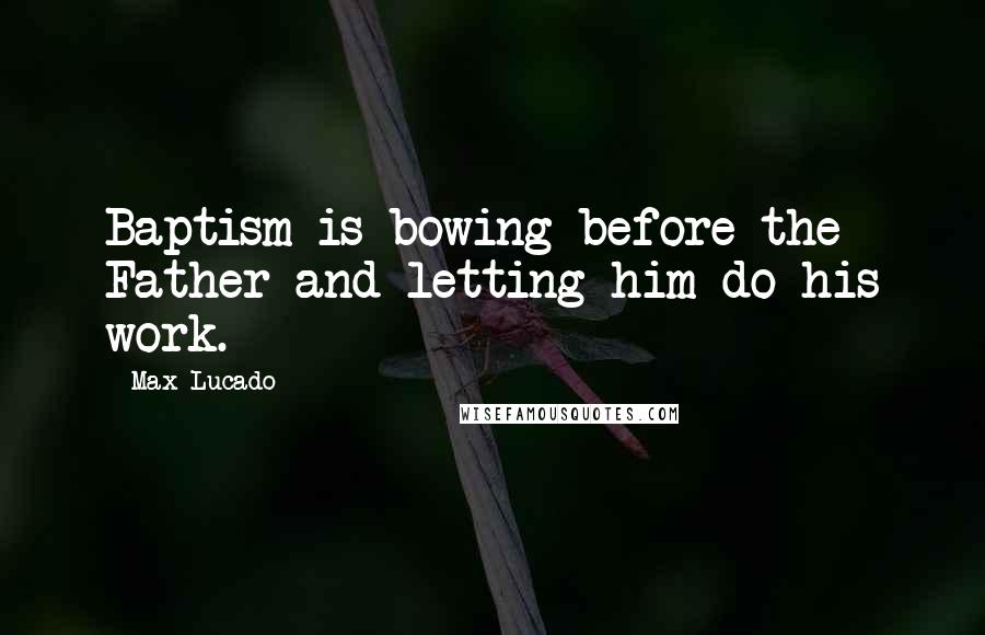 Max Lucado Quotes: Baptism is bowing before the Father and letting him do his work.