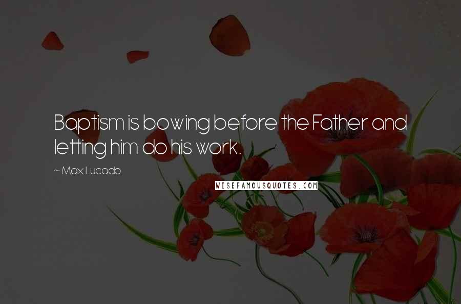 Max Lucado Quotes: Baptism is bowing before the Father and letting him do his work.