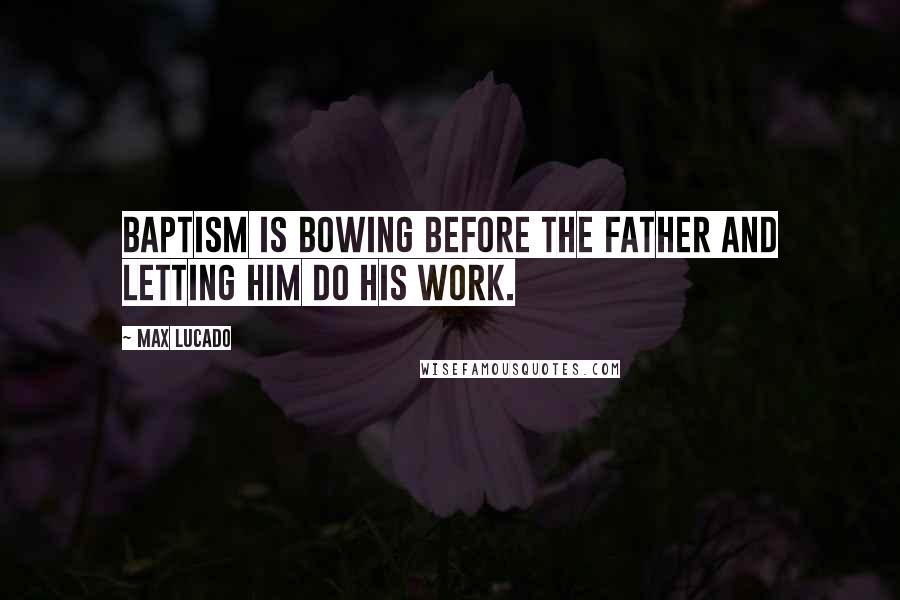 Max Lucado Quotes: Baptism is bowing before the Father and letting him do his work.