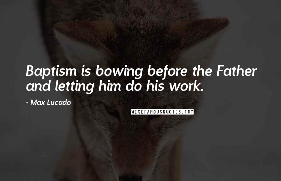 Max Lucado Quotes: Baptism is bowing before the Father and letting him do his work.