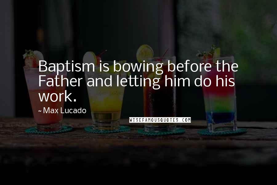 Max Lucado Quotes: Baptism is bowing before the Father and letting him do his work.