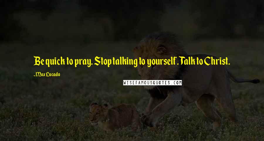 Max Lucado Quotes: Be quick to pray. Stop talking to yourself. Talk to Christ.