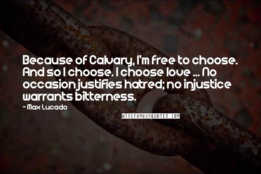 Max Lucado Quotes: Because of Calvary, I'm free to choose. And so I choose. I choose love ... No occasion justifies hatred; no injustice warrants bitterness.