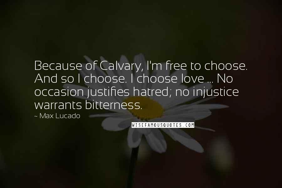 Max Lucado Quotes: Because of Calvary, I'm free to choose. And so I choose. I choose love ... No occasion justifies hatred; no injustice warrants bitterness.