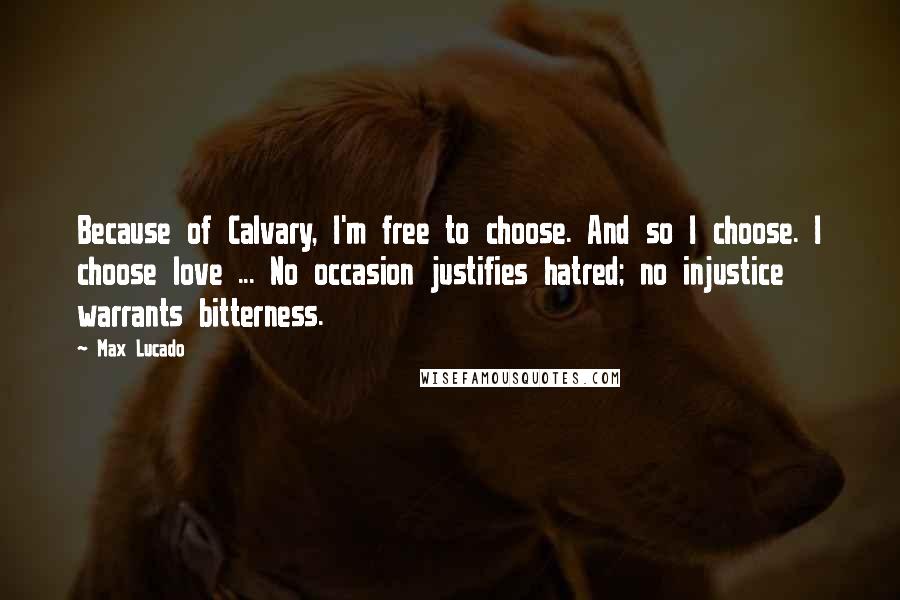 Max Lucado Quotes: Because of Calvary, I'm free to choose. And so I choose. I choose love ... No occasion justifies hatred; no injustice warrants bitterness.