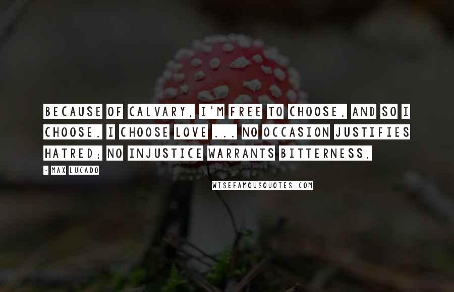 Max Lucado Quotes: Because of Calvary, I'm free to choose. And so I choose. I choose love ... No occasion justifies hatred; no injustice warrants bitterness.