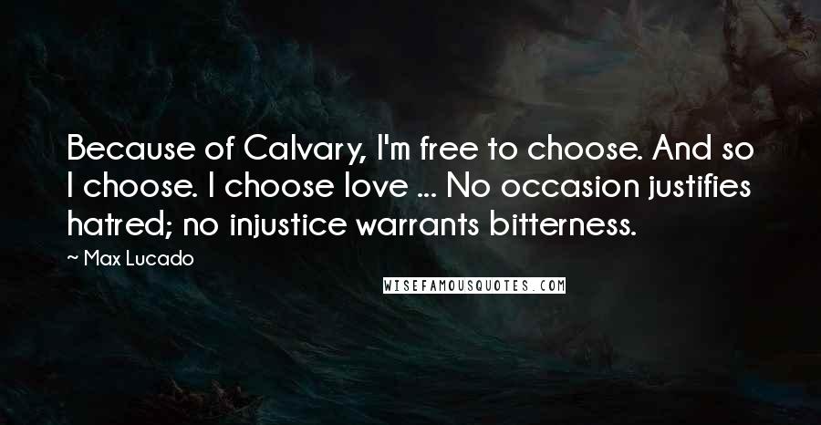 Max Lucado Quotes: Because of Calvary, I'm free to choose. And so I choose. I choose love ... No occasion justifies hatred; no injustice warrants bitterness.