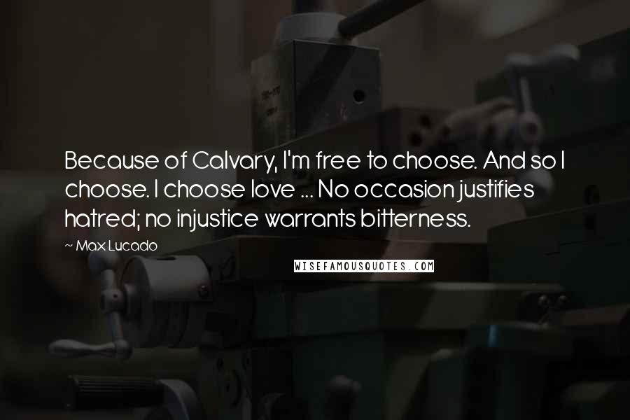 Max Lucado Quotes: Because of Calvary, I'm free to choose. And so I choose. I choose love ... No occasion justifies hatred; no injustice warrants bitterness.