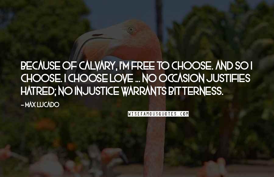 Max Lucado Quotes: Because of Calvary, I'm free to choose. And so I choose. I choose love ... No occasion justifies hatred; no injustice warrants bitterness.