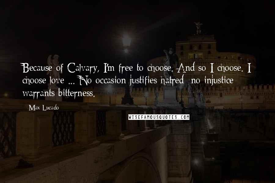 Max Lucado Quotes: Because of Calvary, I'm free to choose. And so I choose. I choose love ... No occasion justifies hatred; no injustice warrants bitterness.