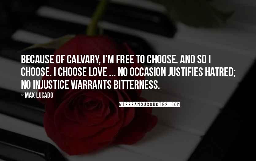 Max Lucado Quotes: Because of Calvary, I'm free to choose. And so I choose. I choose love ... No occasion justifies hatred; no injustice warrants bitterness.