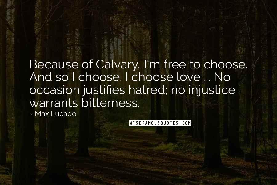 Max Lucado Quotes: Because of Calvary, I'm free to choose. And so I choose. I choose love ... No occasion justifies hatred; no injustice warrants bitterness.