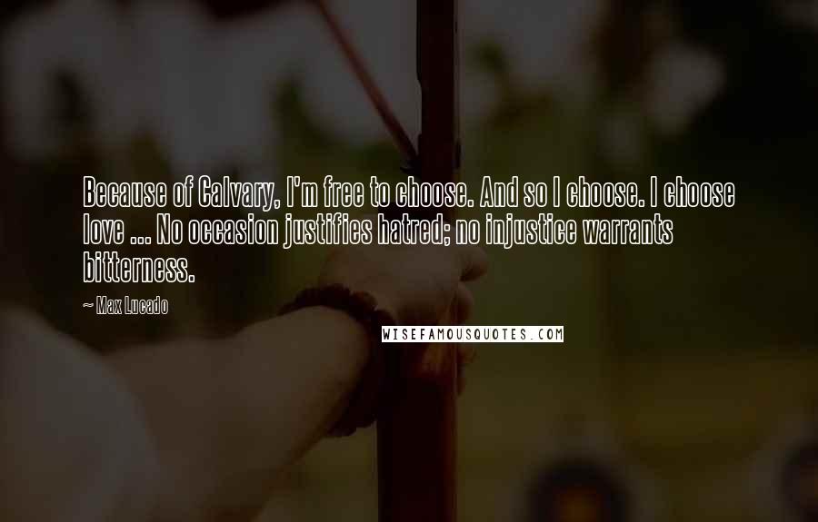 Max Lucado Quotes: Because of Calvary, I'm free to choose. And so I choose. I choose love ... No occasion justifies hatred; no injustice warrants bitterness.