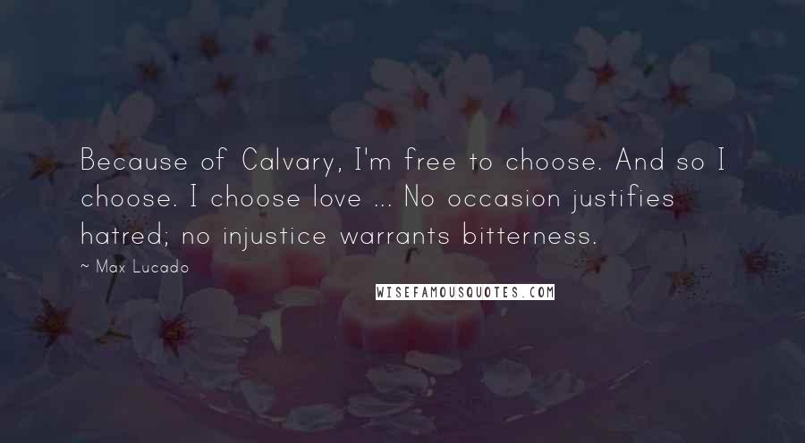 Max Lucado Quotes: Because of Calvary, I'm free to choose. And so I choose. I choose love ... No occasion justifies hatred; no injustice warrants bitterness.