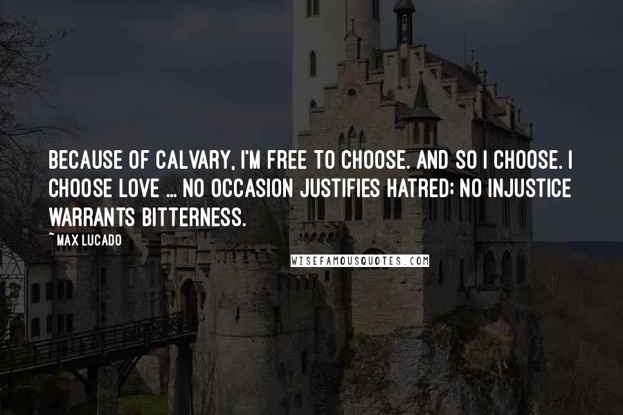 Max Lucado Quotes: Because of Calvary, I'm free to choose. And so I choose. I choose love ... No occasion justifies hatred; no injustice warrants bitterness.