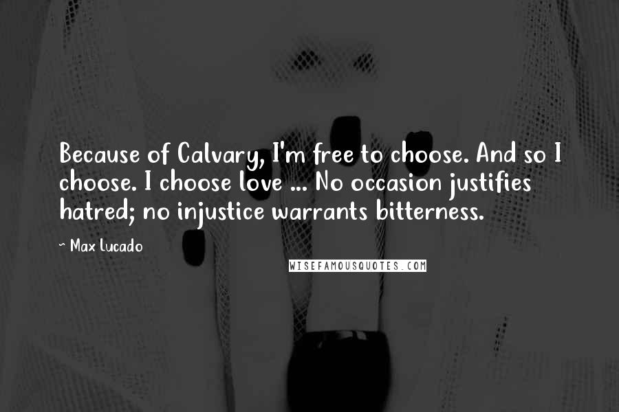 Max Lucado Quotes: Because of Calvary, I'm free to choose. And so I choose. I choose love ... No occasion justifies hatred; no injustice warrants bitterness.