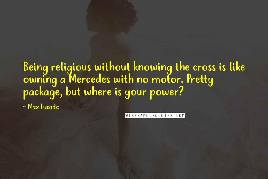 Max Lucado Quotes: Being religious without knowing the cross is like owning a Mercedes with no motor. Pretty package, but where is your power?