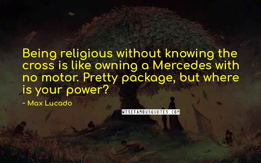 Max Lucado Quotes: Being religious without knowing the cross is like owning a Mercedes with no motor. Pretty package, but where is your power?