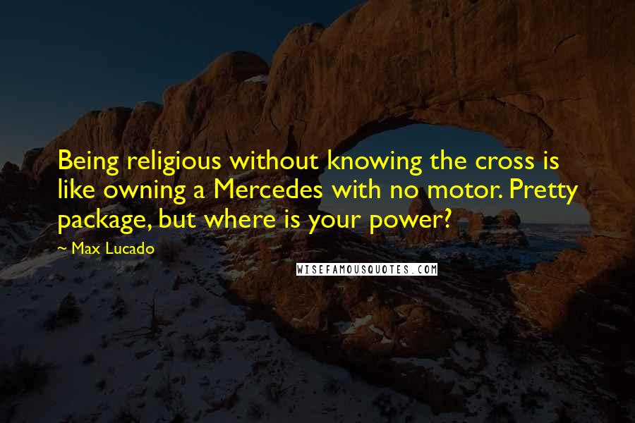 Max Lucado Quotes: Being religious without knowing the cross is like owning a Mercedes with no motor. Pretty package, but where is your power?