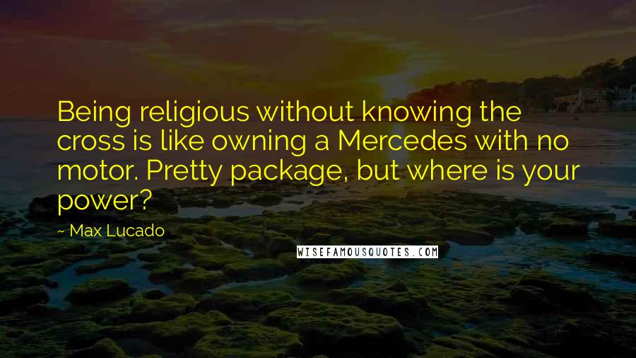 Max Lucado Quotes: Being religious without knowing the cross is like owning a Mercedes with no motor. Pretty package, but where is your power?