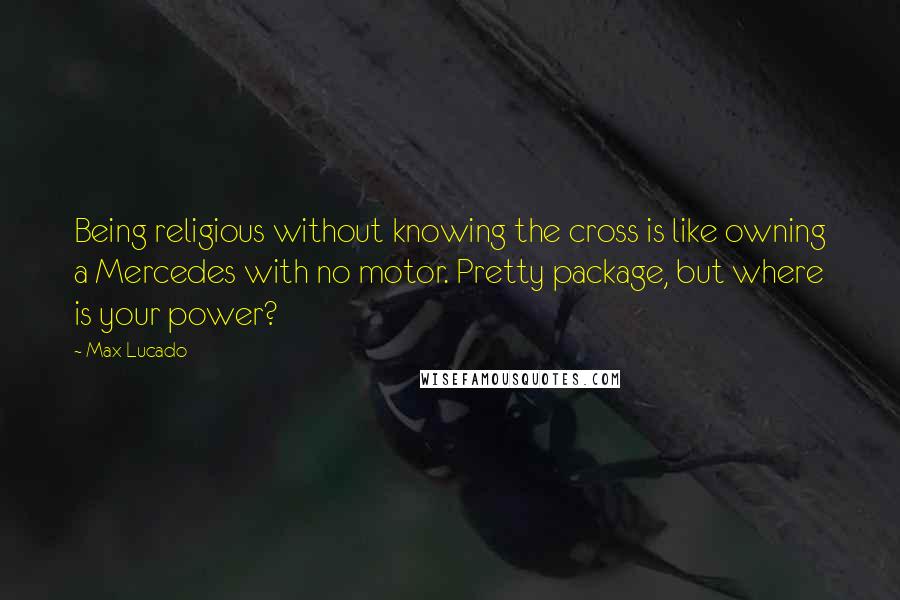 Max Lucado Quotes: Being religious without knowing the cross is like owning a Mercedes with no motor. Pretty package, but where is your power?