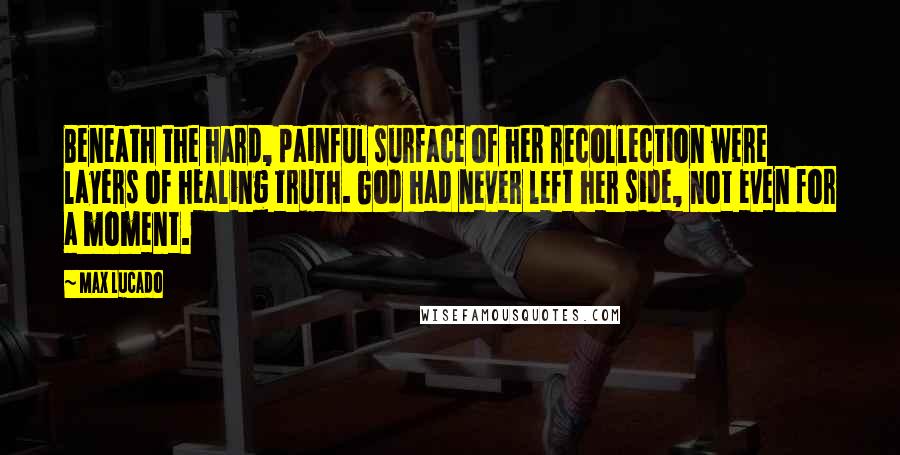 Max Lucado Quotes: Beneath the hard, painful surface of her recollection were layers of healing truth. God had never left her side, not even for a moment.