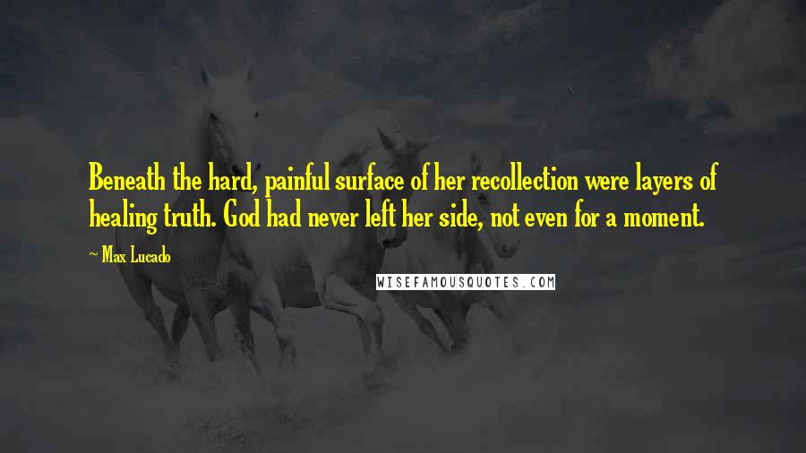 Max Lucado Quotes: Beneath the hard, painful surface of her recollection were layers of healing truth. God had never left her side, not even for a moment.