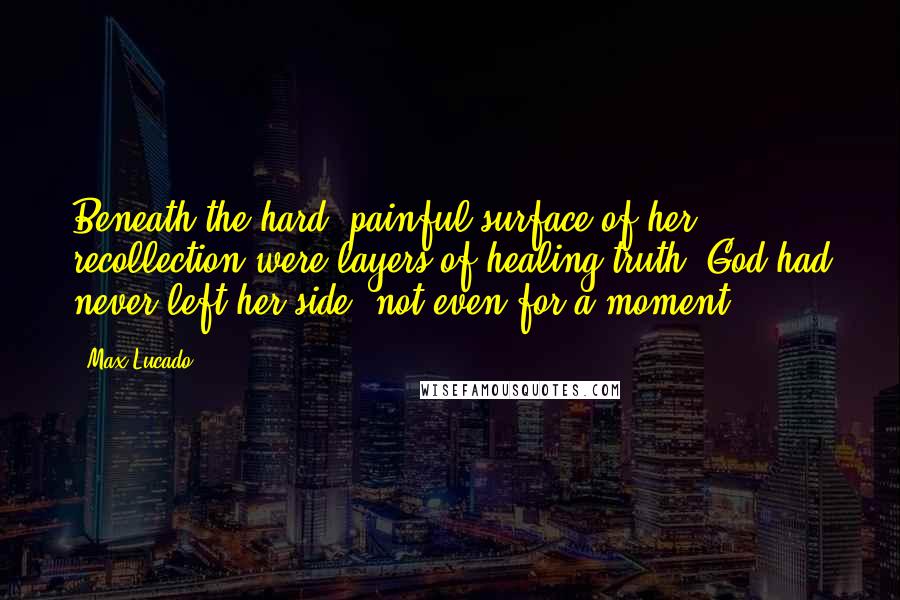 Max Lucado Quotes: Beneath the hard, painful surface of her recollection were layers of healing truth. God had never left her side, not even for a moment.